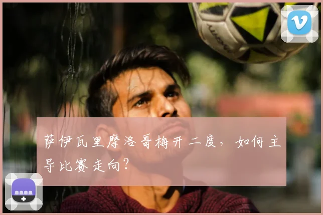 萨伊瓦里摩洛哥梅开二度，如何主导比赛走向？