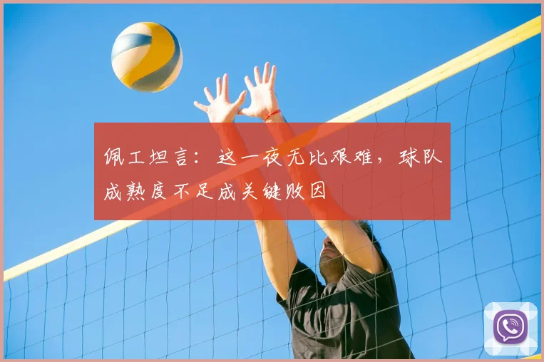 佩工坦言：这一夜无比艰难，球队成熟度不足成关键败因