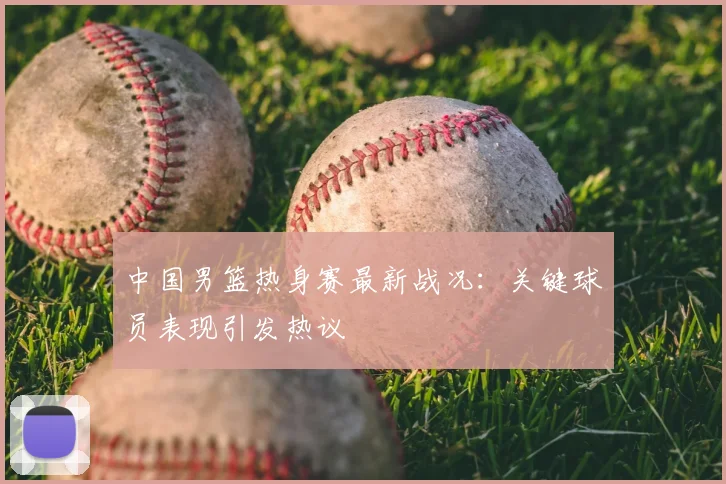 中国男篮热身赛最新战况:关键球员表现引发热议