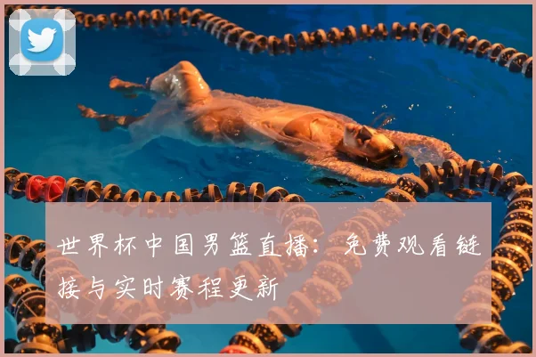 世界杯中国男篮直播：免费观看链接与实时赛程更新
