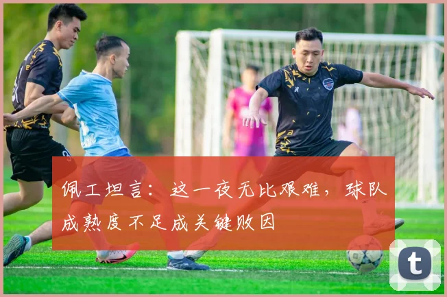 佩工坦言：这一夜无比艰难，球队成熟度不足成关键败因