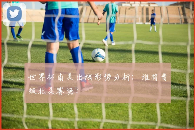 世界杯南美出线形势分析：谁将晋级北美赛场？