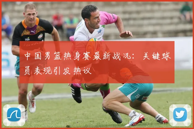 中国男篮热身赛最新战况:关键球员表现引发热议