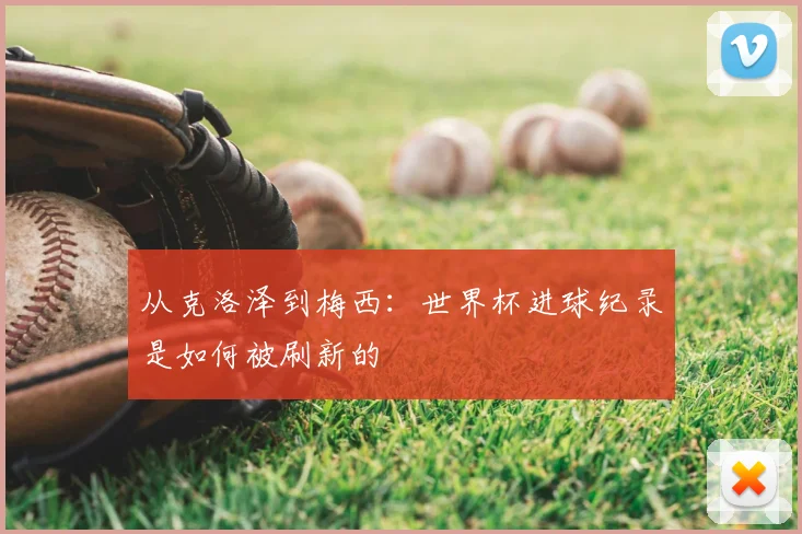 从克洛泽到梅西：世界杯进球纪录是如何被刷新的